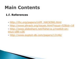 1.f. References

 - http://thc.org/papers/LKM_HACKING.html
 - http://www.phrack.org/issues.html?issue=52&id=18
 - http://www.slideshare.net/fisher.w.y/rootkit-on-
 linux-x86-v26
 - http://www.exploit-db.com/papers/13146/
 