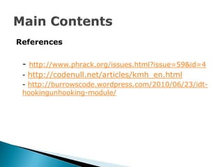 References


 - http://www.phrack.org/issues.html?issue=59&id=4
 - http://codenull.net/articles/kmh_en.html
 - http://burrowscode.wordpress.com/2010/06/23/idt-
 hookingunhooking-module/
 
