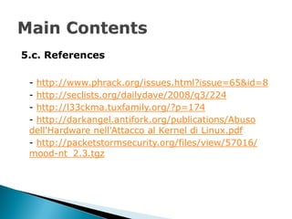 5.c. References

 - http://www.phrack.org/issues.html?issue=65&id=8
 - http://seclists.org/dailydave/2008/q3/224
 - http://l33ckma.tuxfamily.org/?p=174
 - http://darkangel.antifork.org/publications/Abuso
 dell'Hardware nell'Attacco al Kernel di Linux.pdf
 - http://packetstormsecurity.org/files/view/57016/
 mood-nt_2.3.tgz
 
