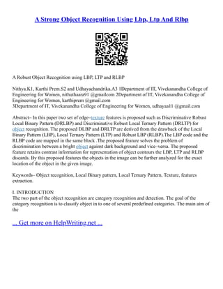 A Strong Object Recognition Using Lbp, Ltp And Rlbp
A Robust Object Recognition using LBP, LTP and RLBP
Nithya.K1, Karthi Prem.S2 and Udhayachandrika.A3 1Department of IT, Vivekanandha College of
Engineering for Women, nithuthaara91 @gmailcom 2Department of IT, Vivekanandha College of
Engineering for Women, karthiprem @gmail.com
3Department of IT, Vivekanandha College of Engineering for Women, udhayaa11 @gmail.com
Abstract– In this paper two set of edge–texture features is proposed such as Discriminative Robust
Local Binary Pattern (DRLBP) and Discriminative Robust Local Ternary Pattern (DRLTP) for
object recognition. The proposed DLBP and DRLTP are derived from the drawback of the Local
Binary Pattern (LBP), Local Ternary Pattern (LTP) and Robust LBP (RLBP).The LBP code and the
RLBP code are mapped in the same block .The proposed feature solves the problem of
discrimination between a bright object against dark background and vice–versa. The proposed
feature retains contrast information for representation of object contours the LBP, LTP and RLBP
discards. By this proposed features the objects in the image can be further analyzed for the exact
location of the object in the given image.
Keywords– Object recognition, Local Binary pattern, Local Ternary Pattern, Texture, features
extraction.
I. INTRODUCTION
The two part of the object recognition are category recognition and detection. The goal of the
category recognition is to classify object in to one of several predefined categories. The main aim of
the
... Get more on HelpWriting.net ...
 