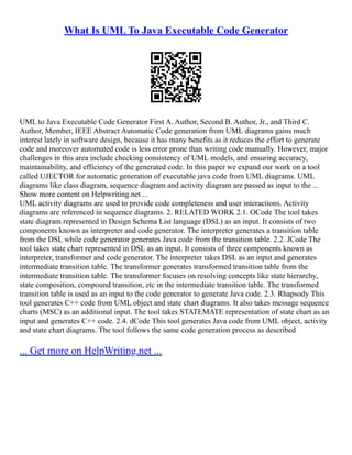 What Is UML To Java Executable Code Generator
UML to Java Executable Code Generator First A. Author, Second B. Author, Jr., and Third C.
Author, Member, IEEE Abstract Automatic Code generation from UML diagrams gains much
interest lately in software design, because it has many benefits as it reduces the effort to generate
code and moreover automated code is less error prone than writing code manually. However, major
challenges in this area include checking consistency of UML models, and ensuring accuracy,
maintainability, and efficiency of the generated code. In this paper we expand our work on a tool
called UJECTOR for automatic generation of executable java code from UML diagrams. UML
diagrams like class diagram, sequence diagram and activity diagram are passed as input to the ...
Show more content on Helpwriting.net ...
UML activity diagrams are used to provide code completeness and user interactions. Activity
diagrams are referenced in sequence diagrams. 2. RELATED WORK 2.1. OCode The tool takes
state diagram represented in Design Schema List language (DSL) as an input. It consists of two
components known as interpreter and code generator. The interpreter generates a transition table
from the DSL while code generator generates Java code from the transition table. 2.2. JCode The
tool takes state chart represented in DSL as an input. It consists of three components known as
interpreter, transformer and code generator. The interpreter takes DSL as an input and generates
intermediate transition table. The transformer generates transformed transition table from the
intermediate transition table. The transformer focuses on resolving concepts like state hierarchy,
state composition, compound transition, etc in the intermediate transition table. The transformed
transition table is used as an input to the code generator to generate Java code. 2.3. Rhapsody This
tool generates C++ code from UML object and state chart diagrams. It also takes message sequence
charts (MSC) as an additional input. The tool takes STATEMATE representation of state chart as an
input and generates C++ code. 2.4. dCode This tool generates Java code from UML object, activity
and state chart diagrams. The tool follows the same code generation process as described
... Get more on HelpWriting.net ...
 