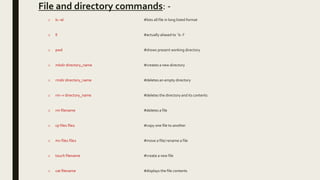 File and directory commands: -
o ls –al #lists all file in long listed format
o ll #actually aliased to `ls -l'
o pwd #shows present working directory
o mkdir directory_name #creates a new directory
o rmdir directory_name #deletes an empty directory
o rm –r directory_name #deletes the directory and its contents
o rm filename #deletes a file
o cp file1 file2 #copy one file to another
o mv file1 file2 #move a file/ rename a file
o touch filename #create a new file
o cat filename #displays the file contents
 