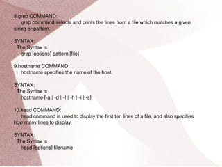 8.grep COMMAND: grep command selects and prints the lines from a file which matches a given string or pattern. SYNTAX: The Syntax is grep [options] pattern [file] 9.hostname COMMAND: hostname specifies the name of the host. SYNTAX: The Syntax is hostname [-a | -d | -f | -h | -i | -s] 10.head COMMAND: head command is used to display the first ten lines of a file, and also specifies how many lines to display. SYNTAX: The Syntax is head [options] filename 