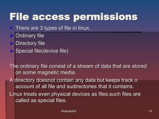 File access permissions
 There are 3 types of file in linux.
 Ordinary file
 Directory file
 Special file(device file)
The ordinary file consist of a stream of data that are stored
on some magnetic media.
A directory doesnot contain any data but keeps track o
account of all file and sudirectories that it contains.
Linux treats even physical devices as files.such files are
called as special files.
10bhatvijetha
 