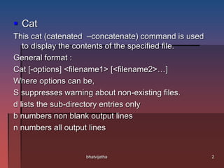  Cat
This cat (catenated –concatenate) command is used
to display the contents of the specified file.
General format :
Cat [-options] <filename1> [<filename2>…]
Where options can be,
S suppresses warning about non-existing files.
d lists the sub-directory entries only
b numbers non blank output lines
n numbers all output lines
2bhatvijetha
 