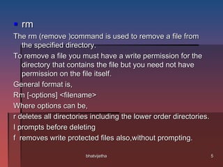  rm
The rm (remove )command is used to remove a file from
the specified directory.
To remove a file you must have a write permission for the
directory that contains the file but you need not have
permission on the file itself.
General format is,
Rm [-options] <filename>
Where options can be,
r deletes all directories including the lower order directories.
I prompts before deleting
f removes write protected files also,without prompting.
5bhatvijetha
 