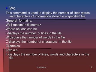  Wc
This command is used to display the number of lines words
and characters of information stored in a specified file.
General format is,
Wc [-options] <filename>
Where options can be,
l displays the number of lines in the file
W displays the number of words in the file
C displays the number of characters in the file
Examples:
$ wc a.c
It displays the number of lines, words and characters in the
file.
8bhatvijetha
 
