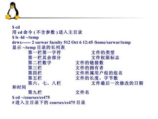 $ cd  用 cd 命令 ( 不含参数 ) 进入主目录 $ ls -ld ~/temp drwx------ 2 sarwar faculty 512 Oct 6 12:45 /home/sarwar/temp  显示 ~/temp 目录的长列表 第一栏第一字符 文件的类型 第一栏其余部分 文件权限标志 第二栏数字 文件的链接数 第三栏 文件的拥有者 第四栏 文件所属用户组的组名 第五栏 文件的长度，字节数 第六、七、八栏 文件最后一次修改的日期和时间 第九栏 文件名 $ cd ~/courses/cs475  # 进入主目录下的 courses/cs475 目录 