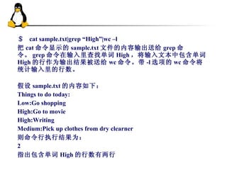 ＄  cat sample.txt|grep “High”|wc –l 把 cat 命令显示的 sample.txt 文件的内容输出送给 grep 命令。 grep 命令在输入里查找单词 High ，将输入文本中包含单词 High 的行作为输出结果被送给 wc 命令。带 -l 选项的 wc 命令将统计输入里的行数。  假设 sample.txt 的内容如下： Things to do today: Low:Go shopping High:Go to movie High:Writing Medium:Pick up clothes from dry clearner 则命令行执行结果为： 2 指出包含单词 High 的行数有两行 