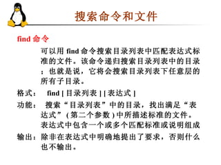 搜索命令和文件  find 命令   可以用 find 命令搜索目录列表中匹配表达式标准的文件。该命令递归搜索目录列表中的目录；也就是说，它将会搜索目录列表下任意层的所有子目录。 格式：  find [ 目录列表 ] [ 表达式 ]  功能： 搜索“目录列表”中的目录，找出满足“表达式” ( 第二个参数 ) 中所描述标准的文件。表达式中包含一个或多个匹配标准或说明组成 输出：除非在表达式中明确地提出了要求，否则什么也不输出。  