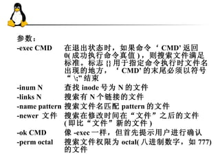 参数： -exec CMD  在退出状态时，如果命令‘ CMD’ 返回 0( 成功执行命令真值 ) ，则搜索文件满足标准。标志 {} 用于指定命令执行时文件名出现的地方，‘ CMD’ 的末尾必须以符号“ \;” 结束  -inum N  查找 inode 号为 N 的文件 -links N  搜索有 N 个链接的文件  -name pattern  搜索文件名匹配 pattern 的文件  -newer  文件  搜索在修改时间在“文件”之后的文件 ( 即比“文件”新的文件 )  -ok CMD  像 -exec 一样，但首先提示用户进行确认  -perm octal  搜索文件权限为 octal( 八进制数字，如 777) 的文件  