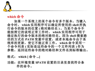 which 命令   　　如果一个系统上的某个命令有多个版本，当键入命令时， which 实用程序可以确定所使用的 shell 所执行命令的版本的位置 ( 绝对路径名 ) 。当某个命令不能按照它的说明正常工作时， which 实用程序可用于确定执行的命令版本的绝对路径名。因为 shell 搜索路径的方式在 PATH 变量中设置，或者本地命令由于系统库的更新，使它不能正常工作。 which 命令采用一个命令列表 ( 实际是这些命令的一个文件列表 ) 作为参数，返回这些命令的绝对路径和文件名到标准输出。  格式 ： which [ 命令 ...] 功能 ：在环境变量 $PATH 设置的目录里查找符合条件的命令。 