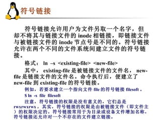 符号链接   符号链接允许用户为文件另取一个名字，但却不将其与链接文件的 inode 相链接，即链接文件与被链接文件的 inode 节点号是不同的。符号链接允许在两个不同的文件系统间建立文件的符号链接。 格式： ln  –s  <existing-file>  <new-file> 其中， existing-file 是被链接文件的文件名， new-file 是链接文件的文件名。命令执行后，便建立了 new-file 到 existing-file 的符号链接。 例如，若要求建立一个指向文件 file 的符号链接 filesoft 。 $ ln  -s  file  filesoft 注意，符号链接的权限是没有意义的，它们总是 rwxrwxrwx ，其实，符号链接的权限是由被链接文件（即文件主）的权限决定的。符号链接常用于为目录或设备文件增加名称，符号链接还允许对一个不存在的文件建立链接。  