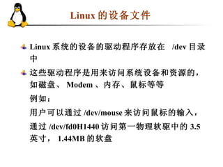 Linux 的设备文件   Linux 系统的设备的驱动程序存放在  /dev 目录中 这些驱动程序是用来访问系统设备和资源的，如磁盘、 Modem 、内存、鼠标等等 例如： 用户可以通过 /dev/mouse 来访问鼠标的输入， 通过 /dev/fd0H1440 访问第一物理软驱中的 3.5 英寸， 1.44MB 的软盘 