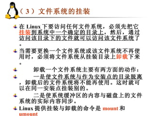 （ 3 ）文件系统的挂装 在 Linux 下要访问任何文件系统，必须先把它 挂装 到系统中一个确定的目录上 ，然后，通过 访问该目录下的文件就可以访问该文件系统 了。 当需要更换一个文件系统或该文件系统不再使用时，必须将文件系统从挂装目录上 卸载 下来。 卸载一个文件系统主要有两方面的动作： 一是 使文件系统与作为安装点的目录脱离 ，卸载后的文件系统将不能再使用。这时就可以在同一安装点挂装别的。 二是使系统缓冲区的内容与磁盘上的文件系统的实际内容同步。 Linux 提供挂装与卸载的命令是 mount 和 umount   