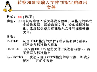 转换和复制输入文件到指定的输出文件  格式： dd  [ 选项 ] 功能： dd 可从标准输入或文件读取数据，依指定的格式来转换数据，再输出到文件，设备或标准输出。 系统默认使用标准输入文件和标准输出文件。  参数： if=FILE 从由 FILE 指定的文件 ( 或设备名称 ) 读取，而不是从标准输入读取 of=FILE  　写入由 FILE 指定的文件 ( 或设备名称 ) ，而不是写入标准输出 ibs=BYTES  一次读入由 BYTES 指定的字节数，即读入缓冲 区的字节数 