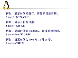 例如，显示时间后跳行，再显示目前日期。 $ date '+%T%n%D' 例如，显示月份与日数。 $ date '+%B %d'  例如，显示时间为 12:34:56 ，而非系统时间。 $ date –date '12:34:56'  例如，设置时间为 1999 年 11 月 28 号。 # date –s 991128 