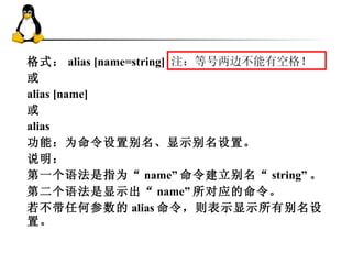 格式： alias [name=string] 或 alias [name] 或 alias 功能：为命令设置别名、显示别名设置。 说明： 第一个语法是指为“ name” 命令建立别名“ string” 。 第二个语法是显示出“ name” 所对应的命令。 若不带任何参数的 alias 命令，则表示显示所有别名设置。  注：等号两边不能有空格！ 