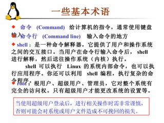 一些基本术语 命令  (Command)   给计算机的指令，通常使用键盘输入 命令行  (Command line)   输入命令的地方 shell ： 是一种命令解释器，它提供了用户和操作系统之间的交互接口。当用户在命令行输入命令后， shell  进行解释，然后送往操作系统（内核）执行。   shell  可以执行  Linux  的系统内部命令，也可以执行应用程序。你还可以利用  shell  编程，执行复杂的命令程序。 root ：根用户、超级用户、管理员，它对整个系统有完全的访问权。只有超级用户才能更改系统的设置等。 当使用超级用户登录后，进行相关操作时需非常谨慎，否则可能会对系统或用户文件造成不可挽回的损失。  