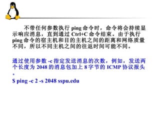 　　不带任何参数执行 ping 命令时，命令将会持续显示响应消息，直到通过 Ctrl+C 命令结束。由于执行 ping 命令的宿主机和目的主机之间的距离和网络质量不同，所以不同主机之间的往返时间可能不同。 通过使用参数 -c 指定发送消息的次数，例如，发送两个长度为 2048 的消息包加上 8 字节的 ICMP 协议报头。 $ ping -c 2 -s 2048 sspu.edu 
