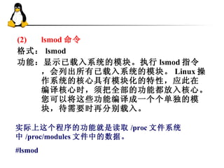 (2) lsmod 命令 格式： lsmod 功能：显示已载入系统的模块。执行 lsmod 指令，会列出所有已载入系统的模块。 Linux 操作系统的核心具有模块化的特性，应此在编译核心时，须把全部的功能都放入核心。您可以将这些功能编译成一个个单独的模块，待需要时再分别载入。 实际上这个程序的功能就是读取 /proc 文件系统中 /proc/modules 文件中的数据。 #lsmod 
