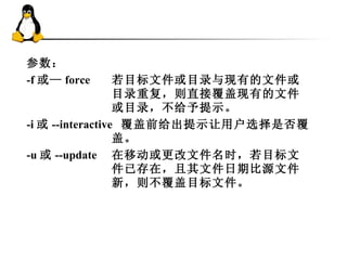 参数：  -f 或— forc e  若目标文件或目录与现有的文件或目录重复，则直接 覆 盖现有的文件或目录 ，不给予提示 。  -i 或 --interactive  覆 盖前 给出提示让 用户 选择是否覆 盖。  -u 或 --update  在移动或更改文件名时，若目标文件已存在，且其文件日期比源文件新，则不 覆 盖目标文件。  