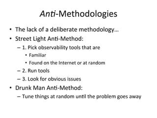 An3-­‐Methodologies 
• The 
lack 
of 
a 
deliberate 
methodology… 
• Street 
Light 
AnR-­‐Method: 
– 1. 
Pick 
observability 
tools 
that 
are 
• Familiar 
• Found 
on 
the 
Internet, 
or 
at 
random 
– 2. 
Run 
tools 
– 3. 
Look 
for 
obvious 
issues 
• Drunk 
Man 
AnR-­‐Method: 
– Tune 
things 
at 
random 
unRl 
the 
problem 
goes 
away 
 