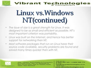 Linux vs.WindowsLinux vs.Windows
NT(continued)NT(continued)
• The issue of size is a great strength for Linux. It was
designed to be as small and efficient as possible. NT’s
most important criterion was portability.
• Linux was built on the Internet, and hence has better
support for networking then NT.
• Most software packages that run on Linux have their
source code available, security problems are found and
solved many times quicker then with NT.
 