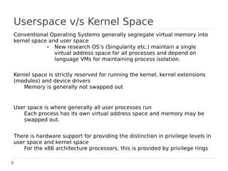Userspace v/s Kernel Space
Conventional Operating Systems generally segregate virtual memory into
kernel space and user space
            ●  New research OS’s (Singularity etc.) maintain a single
               virtual address space for all processes and depend on
               language VMs for maintaining process isolation.

Kernel space is strictly reserved for running the kernel, kernel extensions
(modules) and device drivers
    Memory is generally not swapped out


User space is where generally all user processes run
   Each process has its own virtual address space and memory may be
   swapped out.


There is hardware support for providing the distinction in privilege levels in
user space and kernel space
    For the x86 architecture processors, this is provided by privilege rings
 