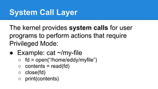 System Call Layer
The kernel provides system calls for user
programs to perform actions that require
Privileged Mode:
● Example: cat ~/my-file
○ fd = open(“/home/eddy/myfile”)
○ contents = read(fd)
○ close(fd)
○ print(contents)
 