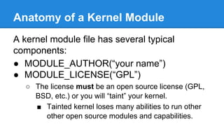 Anatomy of a Kernel Module
A kernel module file has several typical
components:
● MODULE_AUTHOR(“your name”)
● MODULE_LICENSE(“GPL”)
○ The license must be an open source license (GPL,
BSD, etc.) or you will “taint” your kernel.
■ Tainted kernel loses many abilities to run other
other open source modules and capabilities.
 
