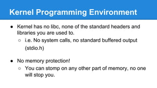Kernel Programming Environment
● Kernel has no libc, none of the standard headers and
libraries you are used to.
○ i.e. No system calls, no standard buffered output
(stdio.h)
● No memory protection!
○ You can stomp on any other part of memory, no one
will stop you.
 