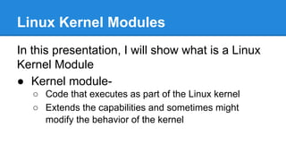 Linux Kernel Modules
In this presentation, I will show what is a Linux
Kernel Module
● Kernel module-
○ Code that executes as part of the Linux kernel
○ Extends the capabilities and sometimes might
modify the behavior of the kernel
 