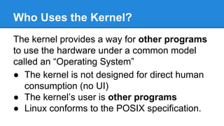 Who Uses the Kernel?
The kernel provides a way for other programs
to use the hardware under a common model
called an “Operating System”
● The kernel is not designed for direct human
consumption (no UI)
● The kernel’s user is other programs
● Linux conforms to the POSIX specification.
 