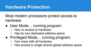 Hardware Protection
Most modern processors protect access to
hardware
● User Mode… running program:
○ Has no access to hardware
○ Has its own dedicated address space
● Privileged Mode… running program:
○ Can mess with all hardware
○ Has access to single shared global address space
 