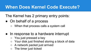 When Does Kernel Code Execute?
The Kernel has 2 primary entry points:
● On behalf of a process
○ When that process calls a system call
● In response to a hardware interrupt
○ You just pressed a key
○ Your disk just finished storing a block of data
○ A network packet just arrived
○ The timer just ticked
 