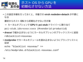 14
ホスト OS から GPU を
初期化させない方法
●
この設定手順を行っておくと、手動での virsh nodedev-detach が不要に
なる
最初からホスト OS から初期化させない方が楽
→ カーネルオプションで GPU を pci-stub ドライバーに割り当て
pci-stub.ids=xxxx:xxxx (※vendorid:productid)
● dracut で組み込まないようにカーネルオプションのブラックリストに追加
rdblacklist=nouveau
● modprobe でカーネルモジュールを読み込まないようにブラックリストに
記述
echo "blacklist nouveau" >>
/etc/modprobe.d/blacklist-nouveau.conf
 