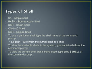 • Sh – simple shell
• BASH – Bourne Again Shell
• KSH – Korne Shell
• CSH – C Shell
• SSH – Secure Shell
• To use a particular shell type the shell name at the command
prompt.
• Eg $csh – will switch the current shell to c shell
• To view the available shells in the system, type cat /etc/shells at the
command prompt
• To view the current shell that is being used, type echo $SHELL at
the command prompt
 