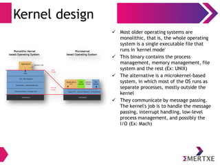 Kernel design
 Most older operating systems are
monolithic, that is, the whole operating
system is a single executable file that
runs in 'kernel mode'
 This binary contains the process
management, memory management, file
system and the rest (Ex: UNIX)
 The alternative is a microkernel-based
system, in which most of the OS runs as
separate processes, mostly outside the
kernel
 They communicate by message passing.
The kernel's job is to handle the message
passing, interrupt handling, low-level
process management, and possibly the
I/O (Ex: Mach)
 