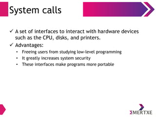 System calls
 A set of interfaces to interact with hardware devices
such as the CPU, disks, and printers.
 Advantages:
• Freeing users from studying low-level programming
• It greatly increases system security
• These interfaces make programs more portable
 