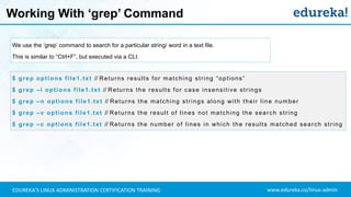 www.edureka.co/linux-adminEDUREKA’S LINUX ADMINISTRATION CERTIFICATION TRAINING
Working With ‘grep’ Command
We use the ‘grep’ command to search for a particular string/ word in a text file.
This is similar to “Ctrl+F”, but executed via a CLI.
$ grep options file1.txt // Returns results for matching string “options”
$ grep –i options file1.txt // Returns the results for case insensitive strings
$ grep –n options file1.txt // Returns the matching strings along with their line number
$ grep –v options file1.txt // Returns the result of lines not matching the search string
$ grep –c options file1.txt // Returns the number of lines in which the results matched search string
 