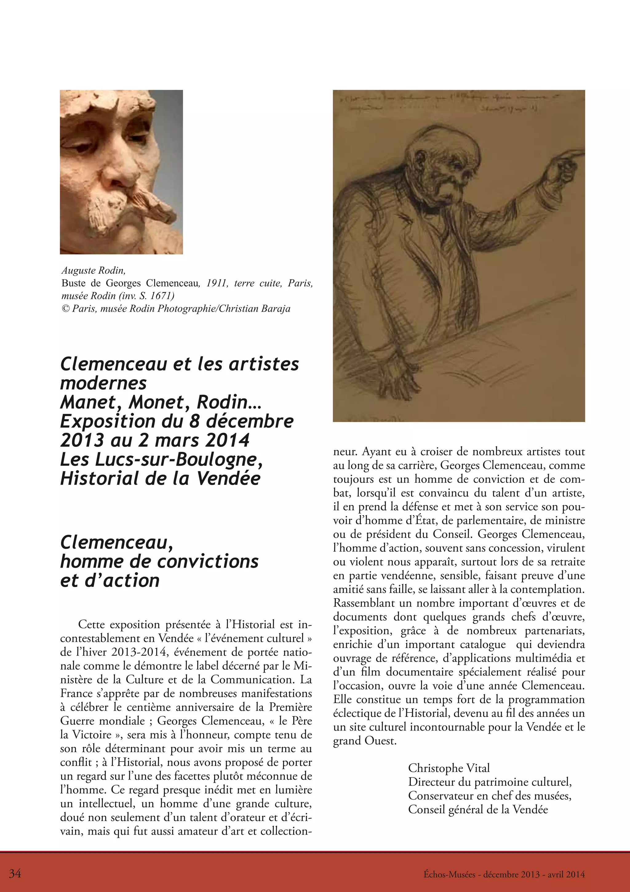 Auguste Rodin,
Buste de Georges Clemenceau, 1911, terre cuite, Paris,
musée Rodin (inv. S. 1671)
© Paris, musée Rodin Photographie/Christian Baraja

Clemenceau et les artistes
modernes
Manet, Monet, Rodin…
Exposition du 8 décembre
2013 au 2 mars 2014
Les Lucs-sur-Boulogne,
Historial de la Vendée
Clemenceau,
homme de convictions
et d’action
Cette exposition présentée à l’Historial est incontestablement en Vendée « l’événement culturel »
de l’hiver 2013-2014, événement de portée nationale comme le démontre le label décerné par le Ministère de la Culture et de la Communication. La
France s’apprête par de nombreuses manifestations
à célébrer le centième anniversaire de la Première
Guerre mondiale ; Georges Clemenceau, « le Père
la Victoire », sera mis à l’honneur, compte tenu de
son rôle déterminant pour avoir mis un terme au
conflit ; à l’Historial, nous avons proposé de porter
un regard sur l’une des facettes plutôt méconnue de
l’homme. Ce regard presque inédit met en lumière
un intellectuel, un homme d’une grande culture,
doué non seulement d’un talent d’orateur et d’écrivain, mais qui fut aussi amateur d’art et collection34
34

neur. Ayant eu à croiser de nombreux artistes tout
au long de sa carrière, Georges Clemenceau, comme
toujours est un homme de conviction et de combat, lorsqu’il est convaincu du talent d’un artiste,
il en prend la défense et met à son service son pouvoir d’homme d’État, de parlementaire, de ministre
ou de président du Conseil. Georges Clemenceau,
l’homme d’action, souvent sans concession, virulent
ou violent nous apparaît, surtout lors de sa retraite
en partie vendéenne, sensible, faisant preuve d’une
amitié sans faille, se laissant aller à la contemplation.
Rassemblant un nombre important d’œuvres et de
documents dont quelques grands chefs d’œuvre,
l’exposition, grâce à de nombreux partenariats,
enrichie d’un important catalogue qui deviendra
ouvrage de référence, d’applications multimédia et
d’un film documentaire spécialement réalisé pour
l’occasion, ouvre la voie d’une année Clemenceau.
Elle constitue un temps fort de la programmation
éclectique de l’Historial, devenu au fil des années un
un site culturel incontournable pour la Vendée et le
grand Ouest.
Christophe Vital
Directeur du patrimoine culturel,
Conservateur en chef des musées,
Conseil général de la Vendée

Échos-Musées --décembre 2013 --avril 2014
Échos-Musées décembre 2013 avril 2014

 