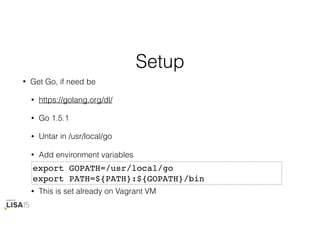Setup
• Get Go, if need be
• https://golang.org/dl/
• Go 1.5.1
• Untar in /usr/local/go
• Add environment variables
• This is set already on Vagrant VM
export GOPATH=/usr/local/go
export PATH=${PATH}:${GOPATH}/bin
 