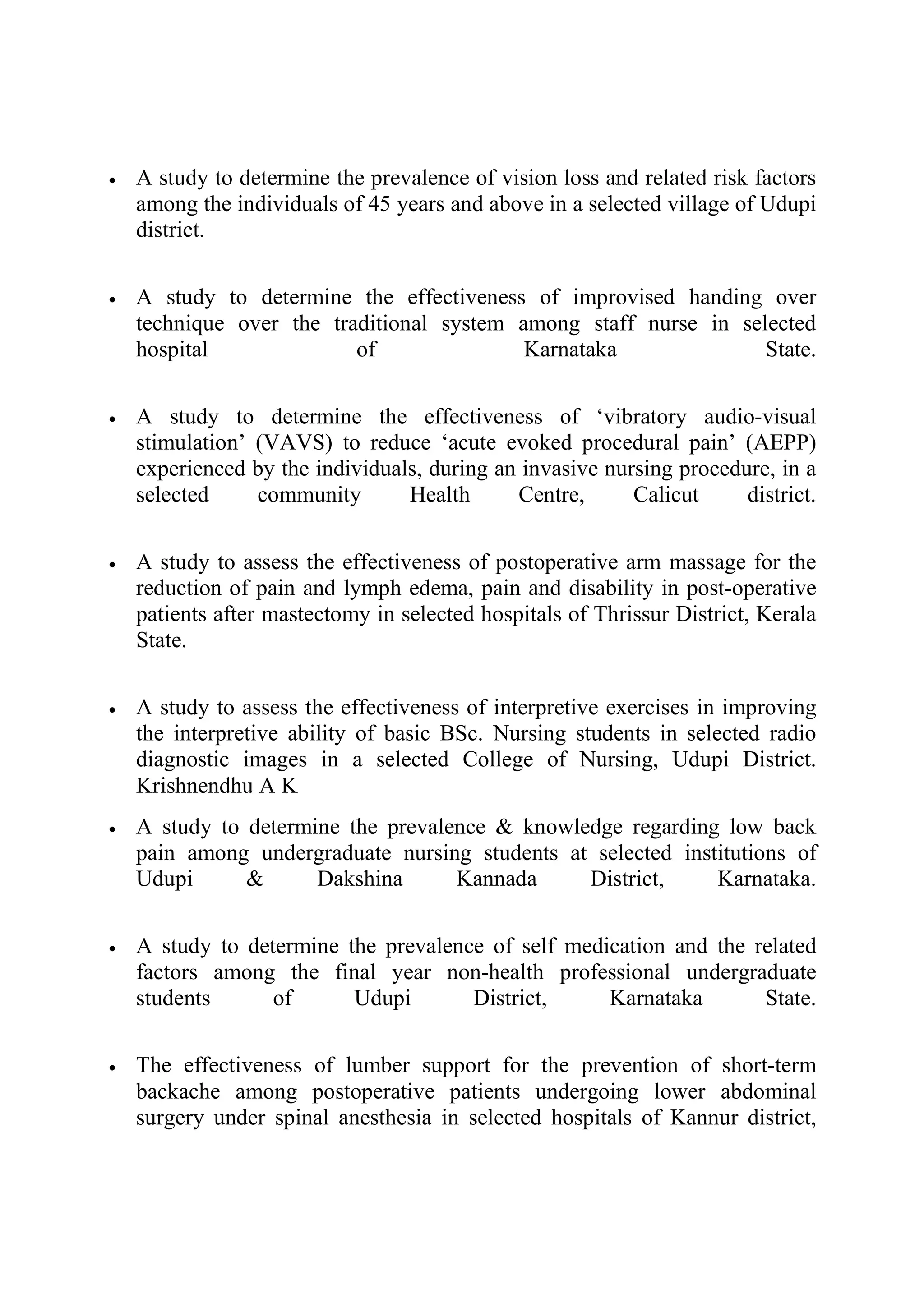 •   A study to determine the prevalence of vision loss and related risk factors
    among the individuals of 45 years and above in a selected village of Udupi
    district.

•   A study to determine the effectiveness of improvised handing over
    technique over the traditional system among staff nurse in selected
    hospital              of               Karnataka              State.

•   A study to determine the effectiveness of ‘vibratory audio-visual
    stimulation’ (VAVS) to reduce ‘acute evoked procedural pain’ (AEPP)
    experienced by the individuals, during an invasive nursing procedure, in a
    selected     community       Health      Centre,      Calicut     district.

•   A study to assess the effectiveness of postoperative arm massage for the
    reduction of pain and lymph edema, pain and disability in post-operative
    patients after mastectomy in selected hospitals of Thrissur District, Kerala
    State.

•   A study to assess the effectiveness of interpretive exercises in improving
    the interpretive ability of basic BSc. Nursing students in selected radio
    diagnostic images in a selected College of Nursing, Udupi District.
    Krishnendhu A K
•   A study to determine the prevalence & knowledge regarding low back
    pain among undergraduate nursing students at selected institutions of
    Udupi      &      Dakshina      Kannada     District,     Karnataka.

•   A study to determine the prevalence of self medication and the related
    factors among the final year non-health professional undergraduate
    students      of      Udupi       District,     Karnataka       State.

•   The effectiveness of lumber support for the prevention of short-term
    backache among postoperative patients undergoing lower abdominal
    surgery under spinal anesthesia in selected hospitals of Kannur district,
 