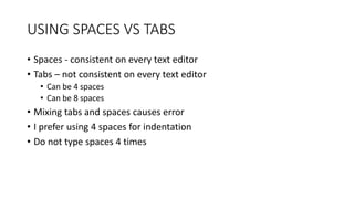 USING SPACES VS TABS
• Spaces - consistent on every text editor
• Tabs – not consistent on every text editor
• Can be 4 spaces
• Can be 8 spaces
• Mixing tabs and spaces causes error
• I prefer using 4 spaces for indentation
• Do not type spaces 4 times
 