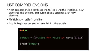 LIST COMPREHENSIONS
• A list comprehension combines the for loop and the creation of new
elements into one line, and automatically appends each new
element.
• Multiplication table in one line
• Not for beginner but you will see this in others code
 