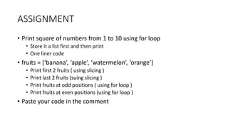 ASSIGNMENT
• Print square of numbers from 1 to 10 using for loop
• Store it a list first and then print
• One liner code
• fruits = [‘banana’, ‘apple’, ‘watermelon’, ‘orange’]
• Print first 2 fruits ( using slicing )
• Print last 2 fruits (suing slicing )
• Print fruits at odd positions ( using for loop )
• Print fruits at even positions (using for loop )
• Paste your code in the comment
 