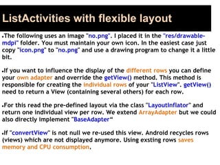 ListActivities with flexible layout
●The following uses an image "no.png". I placed it in the "res/drawable-
mdpi" folder. You must maintain your own icon. In the easiest case just
copy "icon.png" to "no.png" and use a drawing program to change it a little
bit.
●If you want to influence the display of the different rows you can define
your own adapter and override the getView() method. This method is
responsible for creating the individual rows of your "ListView". getView()
need to return a View (containing several others) for each row.
●For this read the pre-defined layout via the class "LayoutInflator" and
return one individual view per row. We extend ArrayAdapter but we could
also directly implement "BaseAdapter“
●If "convertView" is not null we re-used this view. Android recycles rows
(views) which are not displayed anymore. Using exsting rows saves
memory and CPU consumption.
 