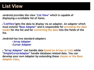 List View
●Android provides the view "List View" which is capable of
displaying a scrollable list of items.
●"ListView"gets the data to display via an adapter. An adapter which
must extend "Base Adapter" and is responsible for providing the data
model for the list and for converting the data into the fields of the
list.
●Android has two standard adapters
- Array Adapter
-Cursor Adapter
● "Array Adapter" can handle data based on Arrays or Lists while
"SimpleCursorAdapter" handle database related data. You can
develop your own Adapter by extending these classes or the Base
Adapter class.
 