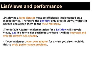 ListViews and performance
●Displaying a large dataset must be efficiently implemented on a
mobile device. Therefore the ListView only creates views (widget) if
needed and attach them to the view hierarchy.
●The default Adapter implementation for a ListView will recycle
views, e.g. if a row is not displayed anymore it will be recycled and
only its content will change.
● If you implement your own adapter for a view you also should do
this to avoid performance problems.
 